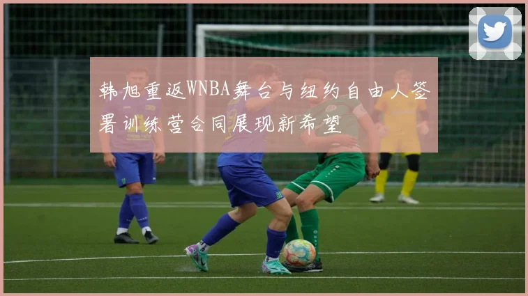 韩旭重返WNBA舞台与纽约自由人签署训练营合同展现新希望
