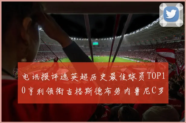 电讯报评选英超历史最佳球员TOP10亨利领衔吉格斯德布劳内鲁尼C罗萨拉赫等入围