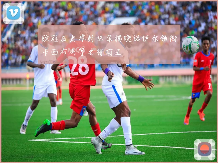欧冠历史零封记录揭晓诺伊尔领衔卡西布冯等名将前五