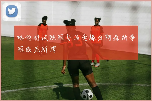 略伦特谈欧冠与马竞缘分阿森纳争冠我无所谓