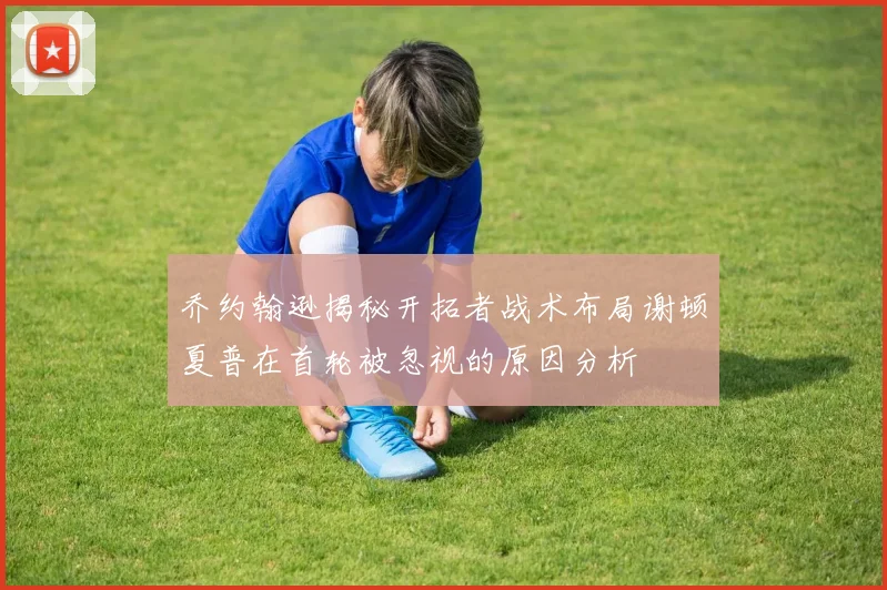 乔约翰逊揭秘开拓者战术布局谢顿夏普在首轮被忽视的原因分析
