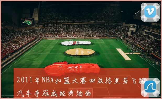 2011年NBA扣篮大赛回放格里芬飞跃汽车夺冠成经典场面