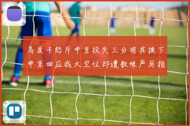 乌度卡怒斥申京投失三分将其换下申京回应我大空位却遭教练严厉指责