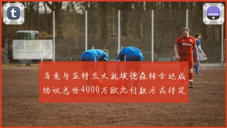 马竞与亚特兰大就埃德森转会达成协议总价4000万欧元付款方式待定
