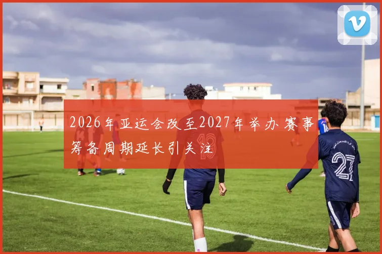 2026年亚运会改至2027年举办 赛事筹备周期延长引关注