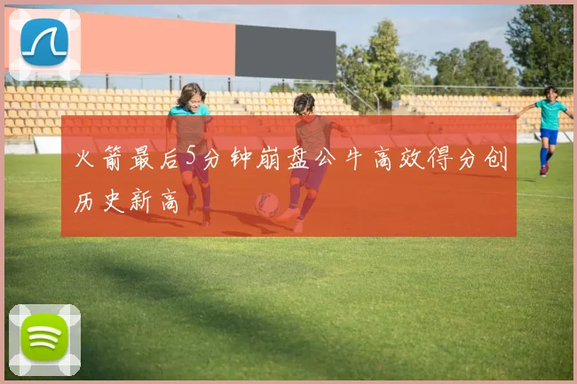 火箭最后5分钟崩盘公牛高效得分创历史新高