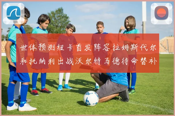 世体预测纽卡首发阵容拉姆斯代尔和托纳利出战沃尔特马德待命替补