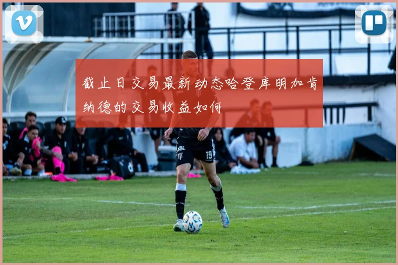 截止日交易最新动态哈登库明加肯纳德的交易收益如何