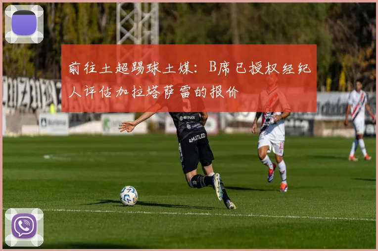 前往土超踢球土媒：B席已授权经纪人评估加拉塔萨雷的报价