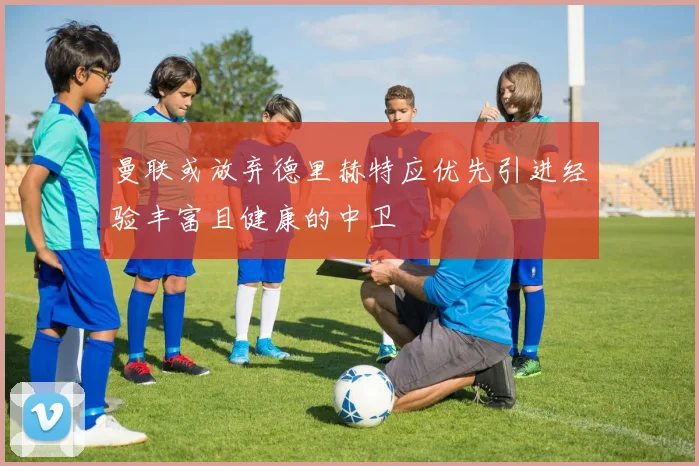 曼联或放弃德里赫特应优先引进经验丰富且健康的中卫