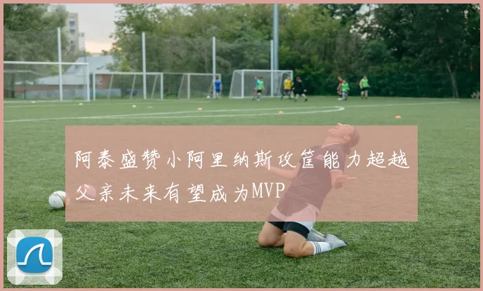 阿泰盛赞小阿里纳斯攻筐能力超越父亲未来有望成为MVP