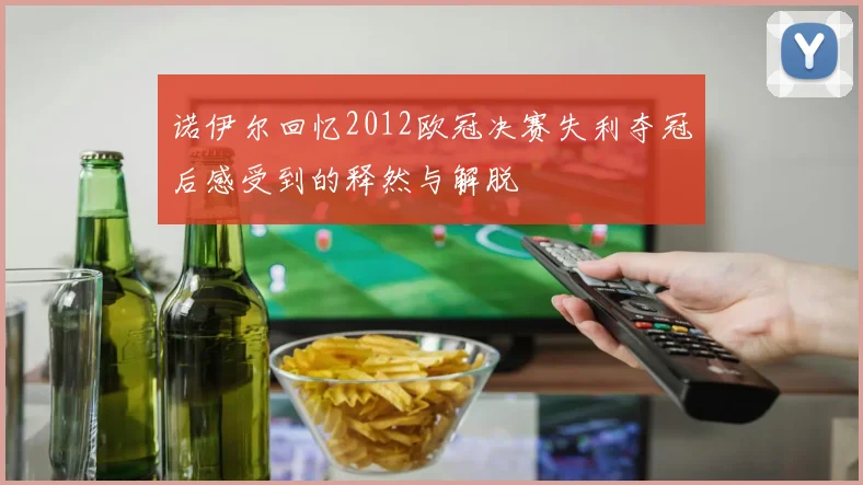 诺伊尔回忆2012欧冠决赛失利夺冠后感受到的释然与解脱