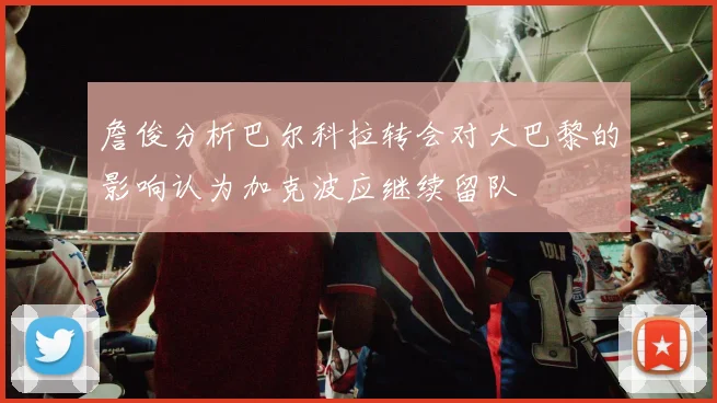 詹俊分析巴尔科拉转会对大巴黎的影响认为加克波应继续留队