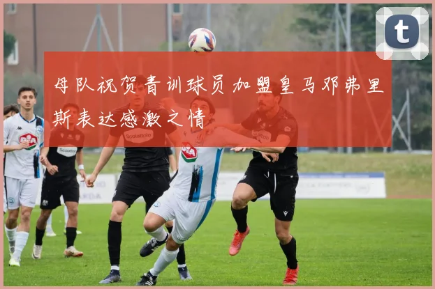母队祝贺青训球员加盟皇马邓弗里斯表达感激之情