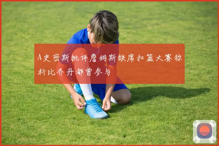 A史密斯批评詹姆斯缺席扣篮大赛称科比乔丹都曾参与